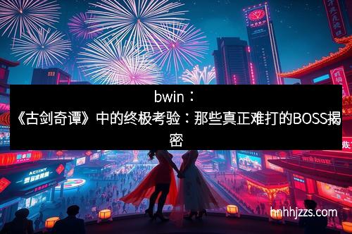 bwin：《古剑奇谭》中的终极考验：那些真正难打的BOSS揭密